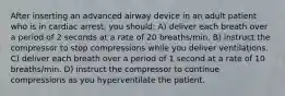 After inserting an advanced airway device in an adult patient who is in cardiac arrest, you should: A) deliver each breath over a period of 2 seconds at a rate of 20 breaths/min. B) instruct the compressor to stop compressions while you deliver ventilations. C) deliver each breath over a period of 1 second at a rate of 10 breaths/min. D) instruct the compressor to continue compressions as you hyperventilate the patient.