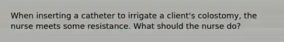 When inserting a catheter to irrigate a client's colostomy, the nurse meets some resistance. What should the nurse do?