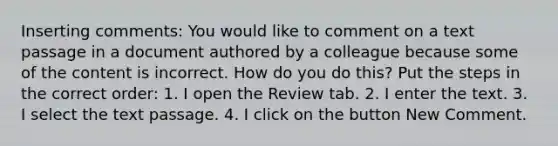 Inserting comments: You would like to comment on a text passage in a document authored by a colleague because some of the content is incorrect. How do you do this? Put the steps in the correct order: 1. I open the Review tab. 2. I enter the text. 3. I select the text passage. 4. I click on the button New Comment.