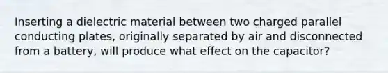 Inserting a dielectric material between two charged parallel conducting plates, originally separated by air and disconnected from a battery, will produce what effect on the capacitor?