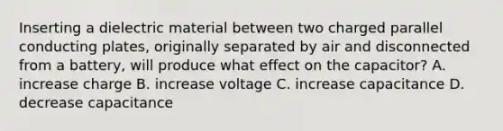 Inserting a dielectric material between two charged parallel conducting plates, originally separated by air and disconnected from a battery, will produce what effect on the capacitor? A. increase charge B. increase voltage C. increase capacitance D. decrease capacitance