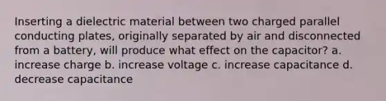 Inserting a dielectric material between two charged parallel conducting plates, originally separated by air and disconnected from a battery, will produce what effect on the capacitor? a. increase charge b. increase voltage c. increase capacitance d. decrease capacitance