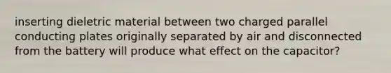 inserting dieletric material between two charged parallel conducting plates originally separated by air and disconnected from the battery will produce what effect on the capacitor?