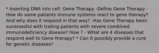 * Inserting DNA into cell: Gene Therapy -Define Gene Therapy -How do some patients immune systems react to gene therapy? And why does it respond in that way? -Has Gene Therapy been sucessesful with trating patients with severe combined immunodeficiency disease? How ? - WHat are 4 diseases that respond well to Gene therapy? * Can it possibly provide a cure for genetic diseases?