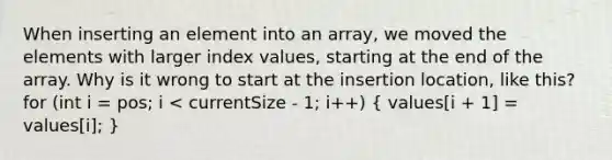 When inserting an element into an array, we moved the elements with larger index values, starting at the end of the array. Why is it wrong to start at the insertion location, like this? for (int i = pos; i < currentSize - 1; i++) ( values[i + 1] = values[i]; )