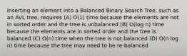 Inserting an element into a Balanced Binary Search Tree, such as an AVL tree, requires (A) O(1) time because the elements are not in sorted order and the tree is unbalanced (B) O(log n) time because the elements are in sorted order and the tree is balanced (C) O(n) time when the tree is not balanced (D) O(n log n) time because the tree may need to be re-balanced