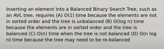 Inserting an element into a Balanced Binary Search Tree, such as an AVL tree, requires (A) O(1) time because the elements are not in sorted order and the tree is unbalanced (B) O(log n) time because the elements are in sorted order and the tree is balanced (C) O(n) time when the tree is not balanced (D) O(n log n) time because the tree may need to be re-balanced