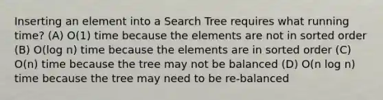 Inserting an element into a Search Tree requires what running time? (A) O(1) time because the elements are not in sorted order (B) O(log n) time because the elements are in sorted order (C) O(n) time because the tree may not be balanced (D) O(n log n) time because the tree may need to be re-balanced