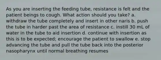 As you are inserting the feeding tube, resistance is felt and the patient beings to cough. What action should you take? a. withdraw the tube completely and insert in other naris b. push the tube in harder past the area of resistance c. instill 30 mL of water in the tube to aid insertion d. continue with insertion as this is to be expected; encourage the patient to swallow e. stop advancing the tube and pull the tube back into the posterior nasopharynx until normal breathing resumes