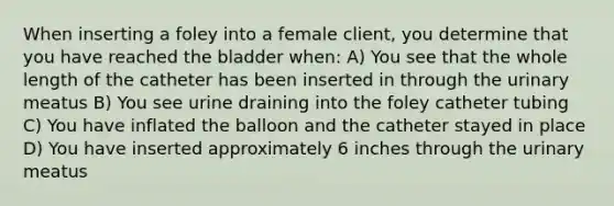 When inserting a foley into a female client, you determine that you have reached the bladder when: A) You see that the whole length of the catheter has been inserted in through the urinary meatus B) You see urine draining into the foley catheter tubing C) You have inflated the balloon and the catheter stayed in place D) You have inserted approximately 6 inches through the urinary meatus