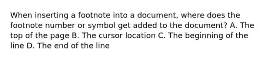 When inserting a footnote into a document, where does the footnote number or symbol get added to the document? A. The top of the page B. The cursor location C. The beginning of the line D. The end of the line