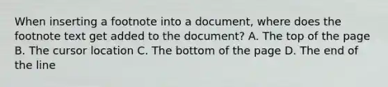 When inserting a footnote into a document, where does the footnote text get added to the document? A. The top of the page B. The cursor location C. The bottom of the page D. The end of the line