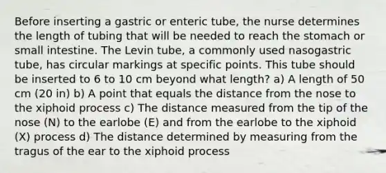 Before inserting a gastric or enteric tube, the nurse determines the length of tubing that will be needed to reach the stomach or small intestine. The Levin tube, a commonly used nasogastric tube, has circular markings at specific points. This tube should be inserted to 6 to 10 cm beyond what length? a) A length of 50 cm (20 in) b) A point that equals the distance from the nose to the xiphoid process c) The distance measured from the tip of the nose (N) to the earlobe (E) and from the earlobe to the xiphoid (X) process d) The distance determined by measuring from the tragus of the ear to the xiphoid process