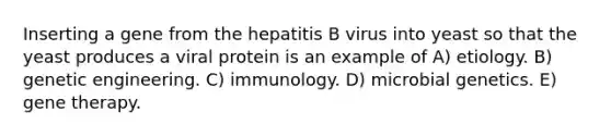 Inserting a gene from the hepatitis B virus into yeast so that the yeast produces a viral protein is an example of A) etiology. B) genetic engineering. C) immunology. D) microbial genetics. E) gene therapy.