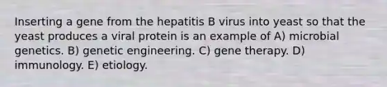 Inserting a gene from the hepatitis B virus into yeast so that the yeast produces a viral protein is an example of A) microbial genetics. B) genetic engineering. C) gene therapy. D) immunology. E) etiology.