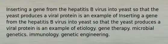 Inserting a gene from the hepatitis B virus into yeast so that the yeast produces a viral protein is an example of Inserting a gene from the hepatitis B virus into yeast so that the yeast produces a viral protein is an example of etiology. gene therapy. microbial genetics. immunology. genetic engineering.