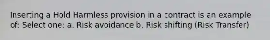 Inserting a Hold Harmless provision in a contract is an example of: Select one: a. Risk avoidance b. Risk shifting (Risk Transfer)