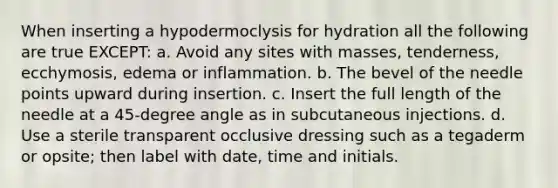 When inserting a hypodermoclysis for hydration all the following are true EXCEPT: a. Avoid any sites with masses, tenderness, ecchymosis, edema or inflammation. b. The bevel of the needle points upward during insertion. c. Insert the full length of the needle at a 45-degree angle as in subcutaneous injections. d. Use a sterile transparent occlusive dressing such as a tegaderm or opsite; then label with date, time and initials.