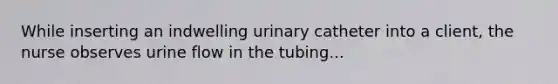 While inserting an indwelling urinary catheter into a client, the nurse observes urine flow in the tubing...