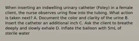 When inserting an indwelling urinary catheter (Foley) in a female client, the nurse observes uring flow into the tubing. What action is taken next? A. Document the color and clarity of the urine B. Insert the catheter an additional inch C. Ask the client to breathe deeply and slowly exhale D. Inflate the balloon with 5mL of sterile water