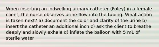 When inserting an indwelling urinary catheter (Foley) in a female client, the nurse observes urine flow into the tubing. What action is taken next? a) document the color and clarity of the urine b) insert the catheter an additional inch c) ask the client to breathe deeply and slowly exhale d) inflate the balloon with 5 mL of sterile water