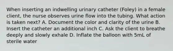 When inserting an indwelling urinary catheter (Foley) in a female client, the nurse observes urine flow into the tubing. What action is taken next? A. Document the color and clarity of the urine B. Insert the catheter an additional inch C. Ask the client to breathe deeply and slowly exhale D. Inflate the balloon with 5mL of sterile water