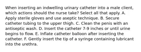 When inserting an indwelling urinary catheter into a male client, which actions should the nurse take? Select all that apply. A. Apply sterile gloves and use aseptic technique. B. Secure catheter tubing to the upper thigh. C. Clean the penis with an antiseptic wash. D. Insert the catheter 7-9 inches or until urine begins to flow. E. Inflate catheter balloon after inserting the catheter. F. Gently insert the tip of a syringe containing lubricant into the urethra.