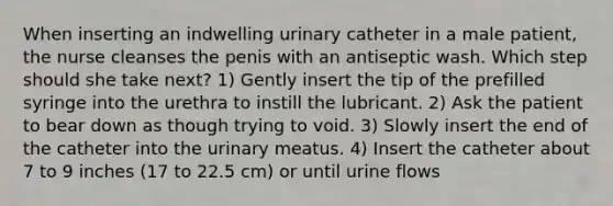 When inserting an indwelling urinary catheter in a male patient, the nurse cleanses the penis with an antiseptic wash. Which step should she take next? 1) Gently insert the tip of the prefilled syringe into the urethra to instill the lubricant. 2) Ask the patient to bear down as though trying to void. 3) Slowly insert the end of the catheter into the urinary meatus. 4) Insert the catheter about 7 to 9 inches (17 to 22.5 cm) or until urine flows