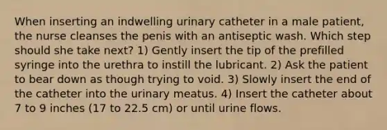 When inserting an indwelling urinary catheter in a male patient, the nurse cleanses the penis with an antiseptic wash. Which step should she take next? 1) Gently insert the tip of the prefilled syringe into the urethra to instill the lubricant. 2) Ask the patient to bear down as though trying to void. 3) Slowly insert the end of the catheter into the urinary meatus. 4) Insert the catheter about 7 to 9 inches (17 to 22.5 cm) or until urine flows.