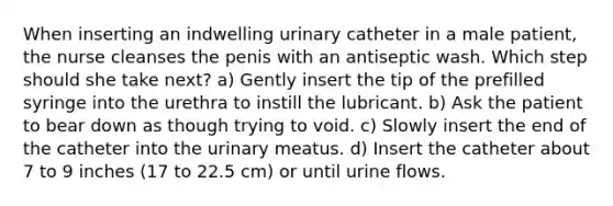 When inserting an indwelling urinary catheter in a male patient, the nurse cleanses the penis with an antiseptic wash. Which step should she take next? a) Gently insert the tip of the prefilled syringe into the urethra to instill the lubricant. b) Ask the patient to bear down as though trying to void. c) Slowly insert the end of the catheter into the urinary meatus. d) Insert the catheter about 7 to 9 inches (17 to 22.5 cm) or until urine flows.