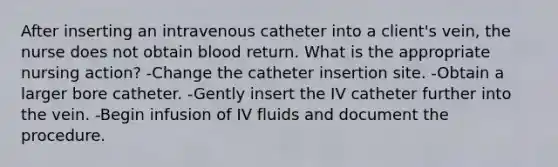 After inserting an intravenous catheter into a client's vein, the nurse does not obtain blood return. What is the appropriate nursing action? -Change the catheter insertion site. -Obtain a larger bore catheter. -Gently insert the IV catheter further into the vein. -Begin infusion of IV fluids and document the procedure.