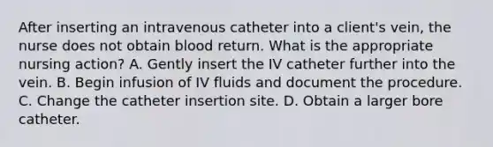 After inserting an intravenous catheter into a client's vein, the nurse does not obtain blood return. What is the appropriate nursing action? A. Gently insert the IV catheter further into the vein. B. Begin infusion of IV fluids and document the procedure. C. Change the catheter insertion site. D. Obtain a larger bore catheter.