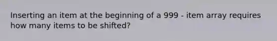 Inserting an item at the beginning of a 999 - item array requires how many items to be shifted?