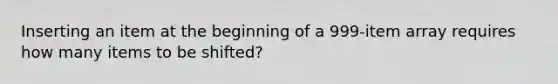 Inserting an item at the beginning of a 999-item array requires how many items to be shifted?