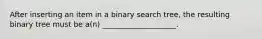 After inserting an item in a binary search tree, the resulting binary tree must be a(n) ____________________.