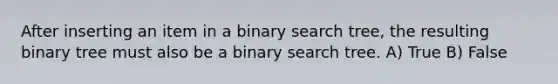 After inserting an item in a binary search tree, the resulting binary tree must also be a binary search tree. A) True B) False