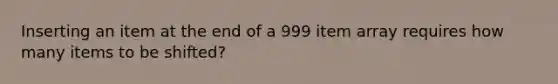 Inserting an item at the end of a 999 item array requires how many items to be shifted?