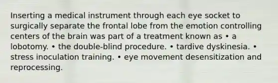 Inserting a medical instrument through each eye socket to surgically separate the frontal lobe from the emotion controlling centers of the brain was part of a treatment known as • a lobotomy. • the double-blind procedure. • tardive dyskinesia. • stress inoculation training. • eye movement desensitization and reprocessing.