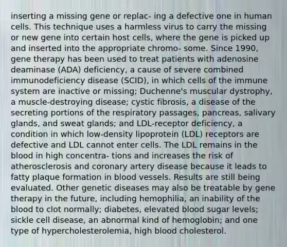 inserting a missing gene or replac- ing a defective one in human cells. This technique uses a harmless virus to carry the missing or new gene into certain host cells, where the gene is picked up and inserted into the appropriate chromo- some. Since 1990, gene therapy has been used to treat patients with adenosine deaminase (ADA) deficiency, a cause of severe combined immunodeficiency disease (SCID), in which cells of the immune system are inactive or missing; Duchenne's muscular dystrophy, a muscle-destroying disease; cystic fibrosis, a disease of the secreting portions of the respiratory passages, pancreas, salivary glands, and sweat glands; and LDL-receptor deficiency, a condition in which low-density lipoprotein (LDL) receptors are defective and LDL cannot enter cells. The LDL remains in the blood in high concentra- tions and increases the risk of atherosclerosis and coronary artery disease because it leads to fatty plaque formation in blood vessels. Results are still being evaluated. Other genetic diseases may also be treatable by gene therapy in the future, including hemophilia, an inability of the blood to clot normally; diabetes, elevated blood sugar levels; sickle cell disease, an abnormal kind of hemoglobin; and one type of hypercholesterolemia, high blood cholesterol.