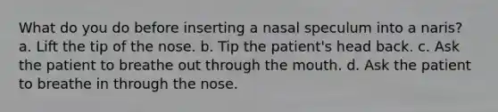 What do you do before inserting a nasal speculum into a naris? a. Lift the tip of the nose. b. Tip the patient's head back. c. Ask the patient to breathe out through the mouth. d. Ask the patient to breathe in through the nose.