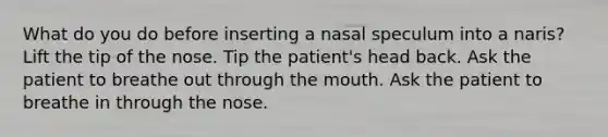 What do you do before inserting a nasal speculum into a naris? Lift the tip of the nose. Tip the patient's head back. Ask the patient to breathe out through the mouth. Ask the patient to breathe in through the nose.