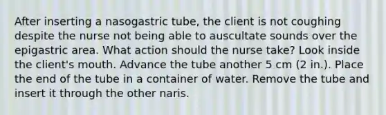 After inserting a nasogastric tube, the client is not coughing despite the nurse not being able to auscultate sounds over the epigastric area. What action should the nurse take? Look inside the client's mouth. Advance the tube another 5 cm (2 in.). Place the end of the tube in a container of water. Remove the tube and insert it through the other naris.