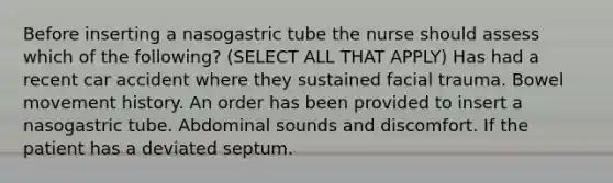 Before inserting a nasogastric tube the nurse should assess which of the following? (SELECT ALL THAT APPLY) Has had a recent car accident where they sustained facial trauma. Bowel movement history. An order has been provided to insert a nasogastric tube. Abdominal sounds and discomfort. If the patient has a deviated septum.