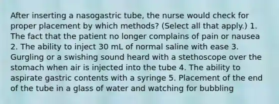 After inserting a nasogastric tube, the nurse would check for proper placement by which methods? (Select all that apply.) 1. The fact that the patient no longer complains of pain or nausea 2. The ability to inject 30 mL of normal saline with ease 3. Gurgling or a swishing sound heard with a stethoscope over the stomach when air is injected into the tube 4. The ability to aspirate gastric contents with a syringe 5. Placement of the end of the tube in a glass of water and watching for bubbling