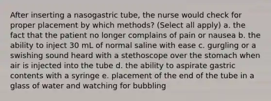 After inserting a nasogastric tube, the nurse would check for proper placement by which methods? (Select all apply) a. the fact that the patient no longer complains of pain or nausea b. the ability to inject 30 mL of normal saline with ease c. gurgling or a swishing sound heard with a stethoscope over the stomach when air is injected into the tube d. the ability to aspirate gastric contents with a syringe e. placement of the end of the tube in a glass of water and watching for bubbling