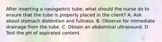 After inserting a nasogastric tube, what should the nurse do to ensure that the tube is properly placed in the client? A. Ask about stomach distention and fullness. B. Observe for immediate drainage from the tube. C. Obtain an abdominal ultrasound. D. Test the pH of aspirated content.