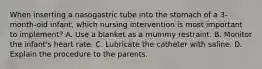 When inserting a nasogastric tube into the stomach of a 3-month-old infant, which nursing intervention is most important to implement? A. Use a blanket as a mummy restraint. B. Monitor the infant's heart rate. C. Lubricate the catheter with saline. D. Explain the procedure to the parents.