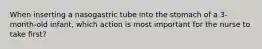 When inserting a nasogastric tube into the stomach of a 3-month-old infant, which action is most important for the nurse to take first?