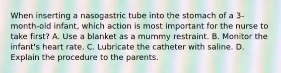 When inserting a nasogastric tube into the stomach of a 3-month-old infant, which action is most important for the nurse to take first? A. Use a blanket as a mummy restraint. B. Monitor the infant's heart rate. C. Lubricate the catheter with saline. D. Explain the procedure to the parents.