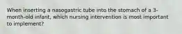 When inserting a nasogastric tube into the stomach of a 3-month-old infant, which nursing intervention is most important to implement?